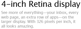 4-inch Retina display - See more of everything-your inbox, every web page, an extra row of apps-on the larger display. With 326 pixels per inch, it all looks amazing.