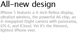 All-new design - iPhone 5 features a 4-inch Retina display, ultrafast wireless, the powerful A6 chip, an 8-megapixel iSight camera with panorama,  iOS 6, and iCloud. Yet it's the thinnest, lightest iPhone ever.