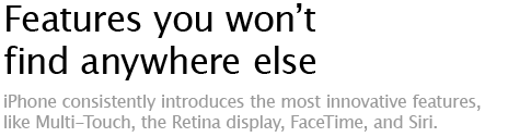 Features you won't find anywhere else - iPhone consistently introduces the most innovative features, like Multi-Touch, the Retina display, FaceTime, and Siri.