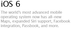 iOS 6 - The world's most advanced mobile operating system now has all-new Maps, expanded Siri support, Facebook integration, Passbook, and more.