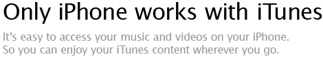 Only iPhone works with iTunes - It's easy to access your music and videos on your iPhone. So you can enjoy your iTunes content wherever you go.